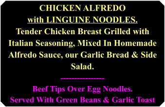 chicken alfredo with linguine noodles. tender chicken breast grilled with Italian seasoning, mixed in homemade Alfredo sauce, our garlic bread & side salad. ----------------Beef tips over egg noodles. served with green beans & garlic toast